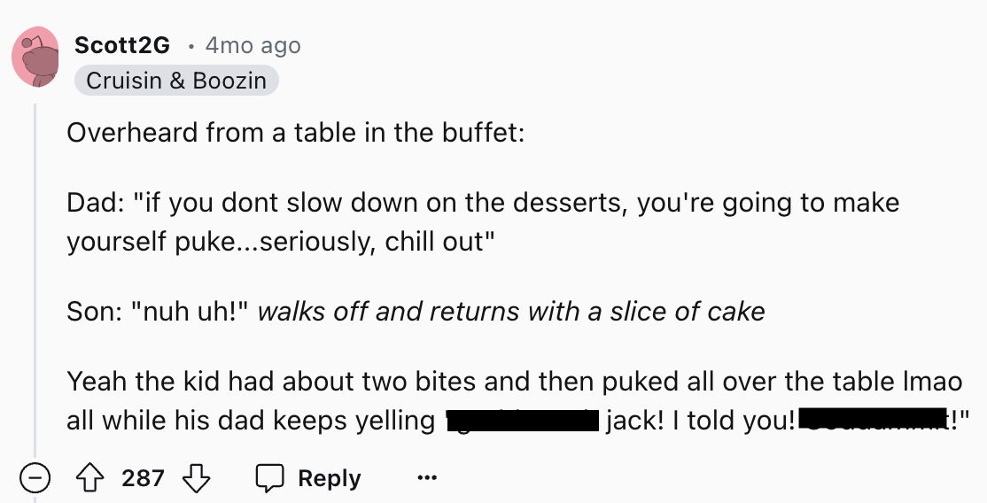 document - Scott2G 4mo ago Cruisin & Boozin Overheard from a table in the buffet Dad "if you dont slow down on the desserts, you're going to make yourself puke...seriously, chill out" Son "nuh uh!" walks off and returns with a slice of cake Yeah the kid h
